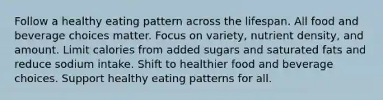 Follow a healthy eating pattern across the lifespan. All food and beverage choices matter. Focus on variety, nutrient density, and amount. Limit calories from added sugars and saturated fats and reduce sodium intake. Shift to healthier food and beverage choices. Support healthy eating patterns for all.