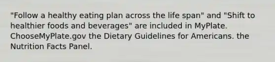 "Follow a healthy eating plan across the life span" and "Shift to healthier foods and beverages" are included in MyPlate. ChooseMyPlate.gov the Dietary Guidelines for Americans. the Nutrition Facts Panel.