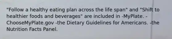 "Follow a healthy eating plan across the life span" and "Shift to healthier foods and beverages" are included in -MyPlate. -ChooseMyPlate.gov -the Dietary Guidelines for Americans. -the Nutrition Facts Panel.