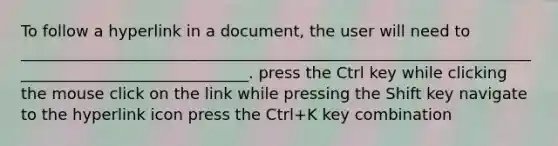 To follow a hyperlink in a document, the user will need to ______________________________________________________________________________________________. press the Ctrl key while clicking the mouse click on the link while pressing the Shift key navigate to the hyperlink icon press the Ctrl+K key combination