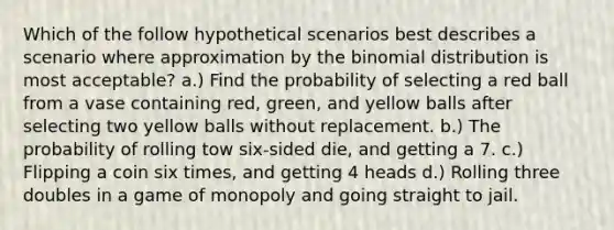 Which of the follow hypothetical scenarios best describes a scenario where approximation by the binomial distribution is most acceptable? a.) Find the probability of selecting a red ball from a vase containing red, green, and yellow balls after selecting two yellow balls without replacement. b.) The probability of rolling tow six-sided die, and getting a 7. c.) Flipping a coin six times, and getting 4 heads d.) Rolling three doubles in a game of monopoly and going straight to jail.