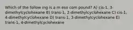 Which of the follow ing is a m eso com pound? A) cis-1, 3-dimethylcyclohexane B) trans-1, 2-dimethylcyclohexane C) cis-1, 4-dimethylcyclohexane D) trans-1, 3-dimethylcyclohexane E) trans-1, 4-dimethylcyclohexane