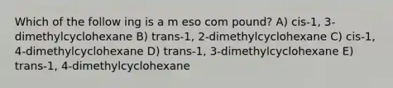 Which of the follow ing is a m eso com pound? A) cis-1, 3-dimethylcyclohexane B) trans-1, 2-dimethylcyclohexane C) cis-1, 4-dimethylcyclohexane D) trans-1, 3-dimethylcyclohexane E) trans-1, 4-dimethylcyclohexane