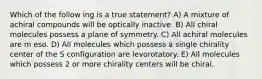 Which of the follow ing is a true statement? A) A mixture of achiral compounds will be optically inactive. B) All chiral molecules possess a plane of symmetry. C) All achiral molecules are m eso. D) All molecules which possess a single chirality center of the S configuration are levorotatory. E) All molecules which possess 2 or more chirality centers will be chiral.