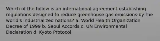 Which of the follow is an international agreement establishing regulations designed to reduce greenhouse gas emissions by the world's industrialized nations? a. World Health Organization Decree of 1999 b. Seoul Accords c. UN Environmental Declaration d. Kyoto Protocol