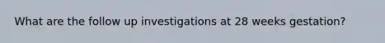 What are the follow up investigations at 28 weeks gestation?