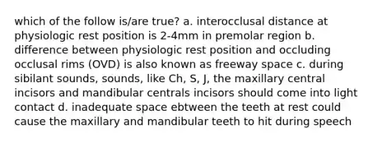 which of the follow is/are true? a. interocclusal distance at physiologic rest position is 2-4mm in premolar region b. difference between physiologic rest position and occluding occlusal rims (OVD) is also known as freeway space c. during sibilant sounds, sounds, like Ch, S, J, the maxillary central incisors and mandibular centrals incisors should come into light contact d. inadequate space ebtween the teeth at rest could cause the maxillary and mandibular teeth to hit during speech