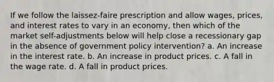 If we follow the laissez-faire prescription and allow wages, prices, and interest rates to vary in an economy, then which of the market self-adjustments below will help close a recessionary gap in the absence of government policy intervention? a. An increase in the interest rate. b. An increase in product prices. c. A fall in the wage rate. d. A fall in product prices.