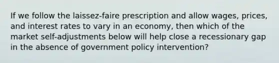 If we follow the laissez-faire prescription and allow wages, prices, and interest rates to vary in an economy, then which of the market self-adjustments below will help close a recessionary gap in the absence of government policy intervention?