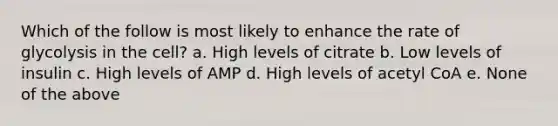 Which of the follow is most likely to enhance the rate of glycolysis in the cell? a. High levels of citrate b. Low levels of insulin c. High levels of AMP d. High levels of acetyl CoA e. None of the above