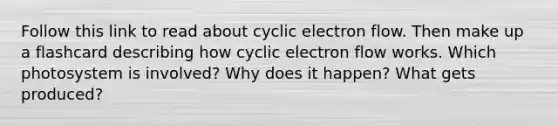 Follow this link to read about <a href='https://www.questionai.com/knowledge/ktXlRGlV4V-cyclic-electron-flow' class='anchor-knowledge'>cyclic electron flow</a>. Then make up a flashcard describing how cyclic electron flow works. Which photosystem is involved? Why does it happen? What gets produced?