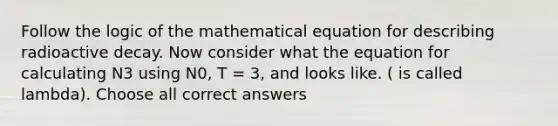 Follow the logic of the mathematical equation for describing radioactive decay. Now consider what the equation for calculating N3 using N0, T = 3, and looks like. ( is called lambda). Choose all correct answers