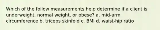 Which of the follow measurements help determine if a client is underweight, normal weight, or obese? a. mid-arm circumference b. triceps skinfold c. BMI d. waist-hip ratio