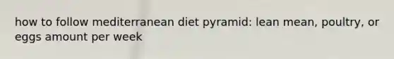 how to follow mediterranean diet pyramid: lean mean, poultry, or eggs amount per week