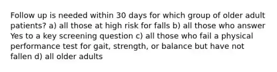 Follow up is needed within 30 days for which group of older adult patients? a) all those at high risk for falls b) all those who answer Yes to a key screening question c) all those who fail a physical performance test for gait, strength, or balance but have not fallen d) all older adults