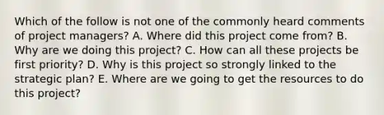 Which of the follow is not one of the commonly heard comments of project managers? A. Where did this project come from? B. Why are we doing this project? C. How can all these projects be first priority? D. Why is this project so strongly linked to the strategic plan? E. Where are we going to get the resources to do this project?