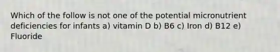 Which of the follow is not one of the potential micronutrient deficiencies for infants a) vitamin D b) B6 c) Iron d) B12 e) Fluoride