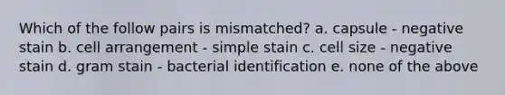 Which of the follow pairs is mismatched? a. capsule - negative stain b. cell arrangement - simple stain c. cell size - negative stain d. gram stain - bacterial identification e. none of the above