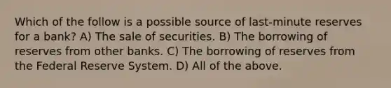 Which of the follow is a possible source of last-minute reserves for a bank? A) The sale of securities. B) The borrowing of reserves from other banks. C) The borrowing of reserves from the Federal Reserve System. D) All of the above.