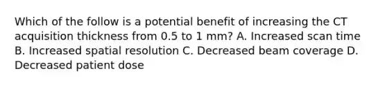 Which of the follow is a potential benefit of increasing the CT acquisition thickness from 0.5 to 1 mm? A. Increased scan time B. Increased spatial resolution C. Decreased beam coverage D. Decreased patient dose