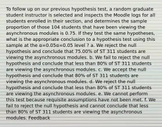 To follow up on our previous hypothesis test, a random graduate student instructor is selected and inspects the Moodle logs for all students enrolled in their section, and determines the sample proportion of those 104 students that have been viewing the asynchronous modules is 0.75. If they test the same hypotheses, what is the appropriate conclusion to a hypothesis test using this sample at the α=0.05α=0.05 level ? a. We reject the null hypothesis and conclude that 75.00% of ST 311 students are viewing the asynchronous modules. b. We fail to reject the null hypothesis and conclude that less than 80% of ST 311 students are viewing the asynchronous modules. c. We accept the null hypothesis and conclude that 80% of ST 311 students are viewing the asynchronous modules. d. We reject the null hypothesis and conclude that less than 80% of ST 311 students are viewing the asynchronous modules. e. We cannot perform this test because requisite assumptions have not been met. f. We fail to reject the null hypothesis and cannot conclude that less than 80% of ST 311 students are viewing the asynchronous modules. Feedback