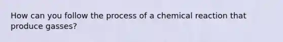 How can you follow the process of a chemical reaction that produce gasses?