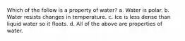 Which of the follow is a property of water? a. Water is polar. b. Water resists changes in temperature. c. Ice is less dense than liquid water so it floats. d. All of the above are properties of water.