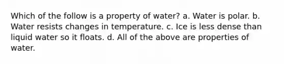 Which of the follow is a property of water? a. Water is polar. b. Water resists changes in temperature. c. Ice is less dense than liquid water so it floats. d. All of the above are properties of water.