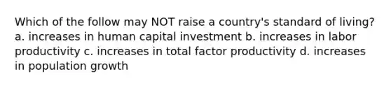 Which of the follow may NOT raise a country's standard of living? a. increases in human capital investment b. increases in labor productivity c. increases in total factor productivity d. increases in population growth