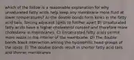 which of the follow is a reasonable explanation for why unsaturated fatty acids help keep any membrane more fluid at lower temperatures? A) the double bonds form kinks in the fatty acid tails, forcing adjacent lipids to further apart B) Unsaturated fatty acids have a higher cholesterol content and therefore more cholesterol in membranes. C) Unsaturated fatty acids permit more water in the interior of the membrane. D) The double bonds block interaction among the hydrophilic head groups of the lipids. E) The double bonds result in shorter fatty acid tails and thinner membranes