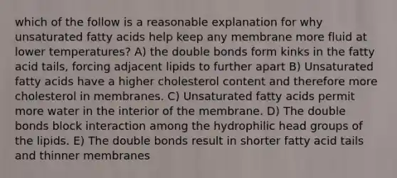 which of the follow is a reasonable explanation for why unsaturated fatty acids help keep any membrane more fluid at lower temperatures? A) the double bonds form kinks in the fatty acid tails, forcing adjacent lipids to further apart B) Unsaturated fatty acids have a higher cholesterol content and therefore more cholesterol in membranes. C) Unsaturated fatty acids permit more water in the interior of the membrane. D) The double bonds block interaction among the hydrophilic head groups of the lipids. E) The double bonds result in shorter fatty acid tails and thinner membranes