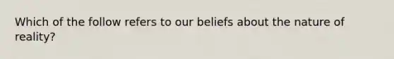 Which of the follow refers to our beliefs about the nature of reality?