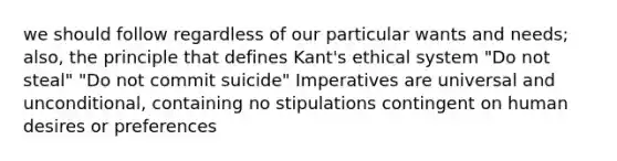 we should follow regardless of our particular wants and needs; also, the principle that defines Kant's ethical system "Do not steal" "Do not commit suicide" Imperatives are universal and unconditional, containing no stipulations contingent on human desires or preferences