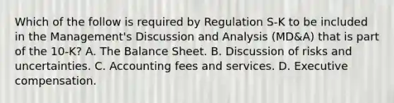 Which of the follow is required by Regulation S-K to be included in the Management's Discussion and Analysis (MD&A) that is part of the 10-K? A. The Balance Sheet. B. Discussion of risks and uncertainties. C. Accounting fees and services. D. Executive compensation.