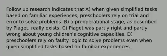 Follow up research indicates that A) when given simplified tasks based on familiar experiences, preschoolers rely on trial and error to solve problems. B) a preoperational stage, as described by Piaget, really exists. C) Piaget was partly right and partly wrong about young children's cognitive capacities. D) preschoolers rely on faulty logic to solve problems even when given simplified tasks based on familiar experiences.