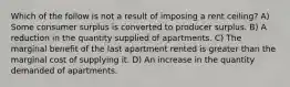 Which of the follow is not a result of imposing a rent ceiling? A) Some consumer surplus is converted to producer surplus. B) A reduction in the quantity supplied of apartments. C) The marginal benefit of the last apartment rented is greater than the marginal cost of supplying it. D) An increase in the quantity demanded of apartments.