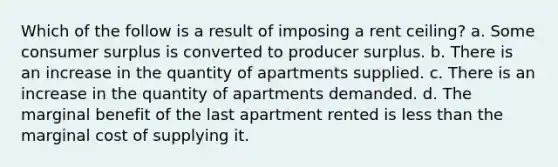 Which of the follow is a result of imposing a rent ceiling? a. Some consumer surplus is converted to producer surplus. b. There is an increase in the quantity of apartments supplied. c. There is an increase in the quantity of apartments demanded. d. The marginal benefit of the last apartment rented is less than the marginal cost of supplying it.