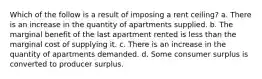 Which of the follow is a result of imposing a rent ceiling? a. There is an increase in the quantity of apartments supplied. b. The marginal benefit of the last apartment rented is less than the marginal cost of supplying it. c. There is an increase in the quantity of apartments demanded. d. Some consumer surplus is converted to producer surplus.