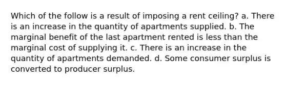 Which of the follow is a result of imposing a rent ceiling? a. There is an increase in the quantity of apartments supplied. b. The marginal benefit of the last apartment rented is less than the marginal cost of supplying it. c. There is an increase in the quantity of apartments demanded. d. Some consumer surplus is converted to producer surplus.