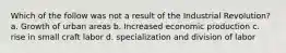 Which of the follow was not a result of the Industrial Revolution? a. Growth of urban areas b. Increased economic production c. rise in small craft labor d. specialization and division of labor