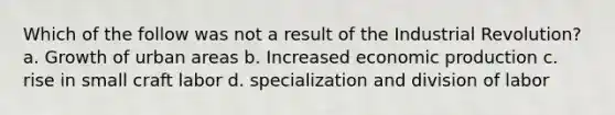 Which of the follow was not a result of the Industrial Revolution? a. Growth of urban areas b. Increased economic production c. rise in small craft labor d. specialization and division of labor