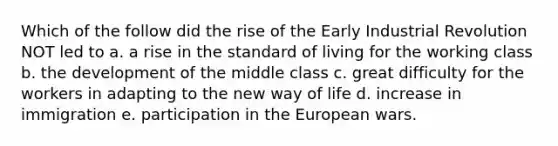 Which of the follow did the rise of the Early Industrial Revolution NOT led to a. a rise in the standard of living for the working class b. the development of the middle class c. great difficulty for the workers in adapting to the new way of life d. increase in immigration e. participation in the European wars.