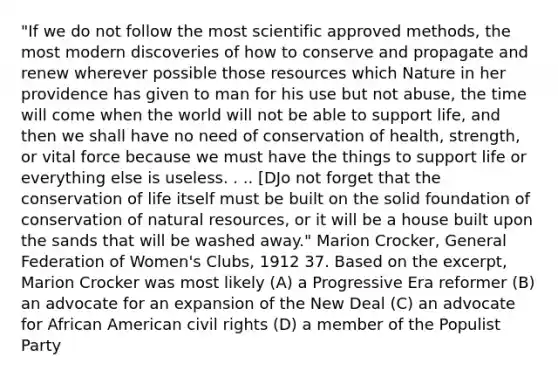 "If we do not follow the most scientific approved methods, the most modern discoveries of how to conserve and propagate and renew wherever possible those resources which Nature in her providence has given to man for his use but not abuse, the time will come when the world will not be able to support life, and then we shall have no need of conservation of health, strength, or vital force because we must have the things to support life or everything else is useless. . .. [DJo not forget that the conservation of life itself must be built on the solid foundation of conservation of natural resources, or it will be a house built upon the sands that will be washed away." Marion Crocker, General Federation of Women's Clubs, 1912 37. Based on the excerpt, Marion Crocker was most likely (A) a Progressive Era reformer (B) an advocate for an expansion of the New Deal (C) an advocate for African American civil rights (D) a member of the Populist Party