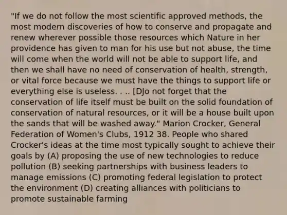 "If we do not follow the most scientific approved methods, the most modern discoveries of how to conserve and propagate and renew wherever possible those resources which Nature in her providence has given to man for his use but not abuse, the time will come when the world will not be able to support life, and then we shall have no need of conservation of health, strength, or vital force because we must have the things to support life or everything else is useless. . .. [DJo not forget that the conservation of life itself must be built on the solid foundation of conservation of natural resources, or it will be a house built upon the sands that will be washed away." Marion Crocker, General Federation of Women's Clubs, 1912 38. People who shared Crocker's ideas at the time most typically sought to achieve their goals by (A) proposing the use of new technologies to reduce pollution (B) seeking partnerships with business leaders to manage emissions (C) promoting federal legislation to protect the environment (D) creating alliances with politicians to promote sustainable farming