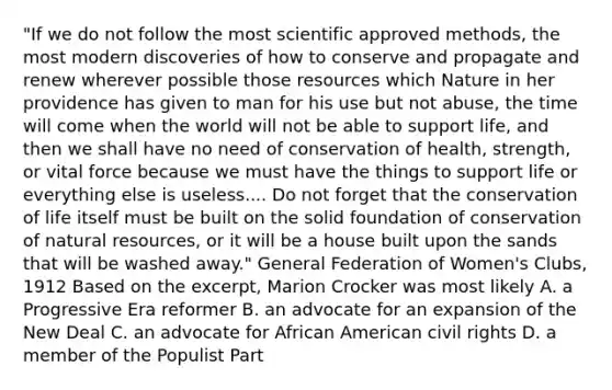 "If we do not follow the most scientific approved methods, the most modern discoveries of how to conserve and propagate and renew wherever possible those resources which Nature in her providence has given to man for his use but not abuse, the time will come when the world will not be able to support life, and then we shall have no need of conservation of health, strength, or vital force because we must have the things to support life or everything else is useless.... Do not forget that the conservation of life itself must be built on the solid foundation of conservation of natural resources, or it will be a house built upon the sands that will be washed away." General Federation of Women's Clubs, 1912 Based on the excerpt, Marion Crocker was most likely A. a Progressive Era reformer B. an advocate for an expansion of the New Deal C. an advocate for African American civil rights D. a member of the Populist Part