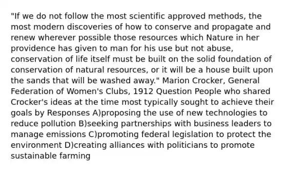 "If we do not follow the most scientific approved methods, the most modern discoveries of how to conserve and propagate and renew wherever possible those resources which Nature in her providence has given to man for his use but not abuse, conservation of life itself must be built on the solid foundation of conservation of natural resources, or it will be a house built upon the sands that will be washed away." Marion Crocker, General Federation of Women's Clubs, 1912 Question People who shared Crocker's ideas at the time most typically sought to achieve their goals by Responses A)proposing the use of new technologies to reduce pollution B)seeking partnerships with business leaders to manage emissions C)promoting federal legislation to protect the environment D)creating alliances with politicians to promote sustainable farming