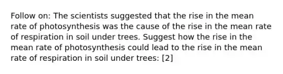 Follow on: The scientists suggested that the rise in the mean rate of photosynthesis was the cause of the rise in the mean rate of respiration in soil under trees. Suggest how the rise in the mean rate of photosynthesis could lead to the rise in the mean rate of respiration in soil under trees: [2]