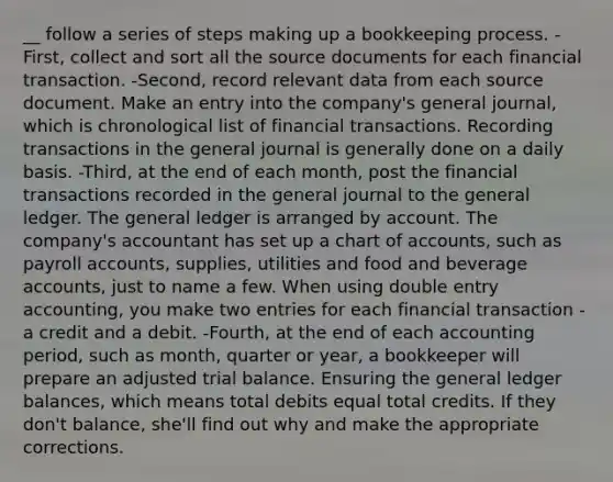 __ follow a series of steps making up a bookkeeping process. -First, collect and sort all the source documents for each financial transaction. -Second, record relevant data from each source document. Make an entry into the company's general journal, which is chronological list of financial transactions. Recording transactions in the general journal is generally done on a daily basis. -Third, at the end of each month, post the financial transactions recorded in the general journal to <a href='https://www.questionai.com/knowledge/kdxbifuCZE-the-general-ledger' class='anchor-knowledge'>the general ledger</a>. The general ledger is arranged by account. The company's accountant has set up a chart of accounts, such as payroll accounts, supplies, utilities and food and beverage accounts, just to name a few. When using double entry accounting, you make two entries for each financial transaction - a credit and a debit. -Fourth, at the end of each accounting period, such as month, quarter or year, a bookkeeper will prepare an adjusted trial balance. Ensuring the general ledger balances, which means total debits equal total credits. If they don't balance, she'll find out why and make the appropriate corrections.