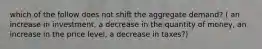 which of the follow does not shift the aggregate demand? ( an increase in investment, a decrease in the quantity of money, an increase in the price level, a decrease in taxes?)