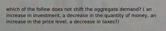 which of the follow does not shift the aggregate demand? ( an increase in investment, a decrease in the quantity of money, an increase in the price level, a decrease in taxes?)